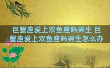 巨蟹座爱上双鱼座吗男生 巨蟹座爱上双鱼座吗男生怎么办